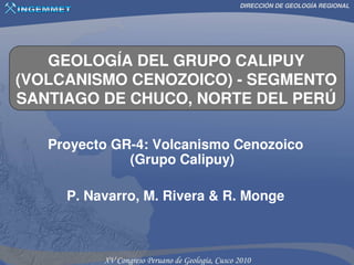 DIRECCIÓN DE GEOLOGÍA REGIONAL




   GEOLOGÍA DEL GRUPO CALIPUY
(VOLCANISMO CENOZOICO) - SEGMENTO
SANTIAGO DE CHUCO, NORTE DEL PERÚ

   Proyecto GR-4: Volcanismo Cenozoico
              (Grupo Calipuy)

     P. Navarro, M. Rivera & R. Monge
 