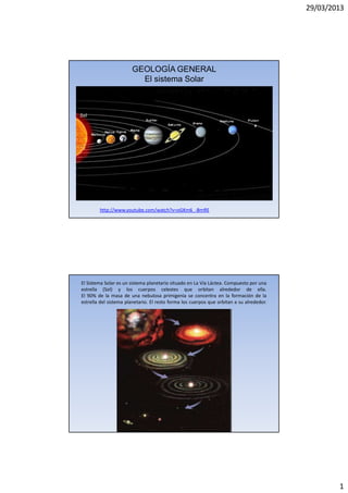 29/03/2013
1
GEOLOGÍA GENERAL
El sistema Solar
http://www.youtube.com/watch?v=oGKm6_-BmRE
El Sistema Solar es un sistema planetario situado en La Vía Láctea. Compuesto por una
estrella (Sol) y los cuerpos celestes que orbitan alrededor de ella.
El 90% de la masa de una nebulosa primigenia se concentra en la formación de la
estrella del sistema planetario. El resto forma los cuerpos que orbitan a su alrededor.
 