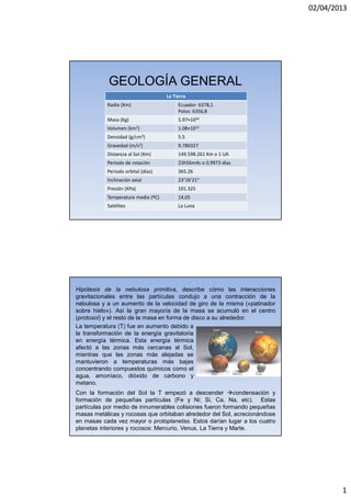 02/04/2013
1
GEOLOGÍA GENERAL
La Tierra
Radio (Km) Ecuador: 6378,1
Polos: 6356,8
Masa (Kg) 5.97×1024
Volumen (km3) 1.08×1012
Densidad (g/cm3) 5.5
Gravedad (m/s2) 9.780327
Distancia al Sol (Km) 149.598.261 Km o 1 UA
Periodo de rotación 23h56m4s o 0,9973 días
Periodo orbital (días) 365.26
Inclinación axial 23°26'21"
Presión (KPa) 101.325
Temperatura media (ºC) 14,05
Satélites La Luna
Hipótesis de la nebulosa primitiva, describe cómo las interacciones
gravitacionales entre las partículas condujo a una contracción de la
nebulosa y a un aumento de la velocidad de giro de la misma («patinador
sobre hielo»). Así la gran mayoría de la masa se acumuló en el centro
(protosol) y el resto de la masa en forma de disco a su alrededor.
Con la formación del Sol la T empezó a descender condensación y
formación de pequeñas partículas (Fe y Ni; Si, Ca, Na, etc). Estas
partículas por medio de innumerables colisiones fueron formando pequeñas
masas metálicas y rocosas que orbitaban alrededor del Sol, acrecionándose
en masas cada vez mayor o protoplanetas. Estos darían lugar a los cuatro
planetas interiores y rocosos: Mercurio, Venus, La Tierra y Marte.
La temperatura (T) fue en aumento debido a
la transformación de la energía gravitatoria
en energía térmica. Esta energía térmica
afectó a las zonas más cercanas al Sol,
mientras que las zonas más alejadas se
mantuvieron a temperaturas más bajas
concentrando compuestos químicos como el
agua, amoníaco, dióxido de carbono y
metano.
 