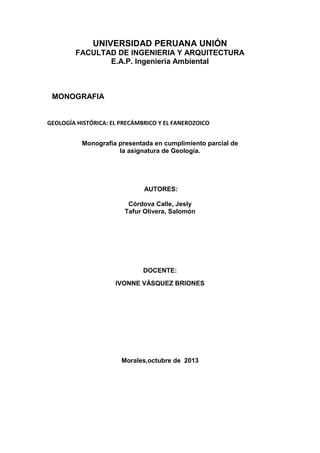 UNIVERSIDAD PERUANA UNIÓN
FACULTAD DE INGENIERIA Y ARQUITECTURA
E.A.P. Ingenierìa Ambiental

MONOGRAFIA

GEOLOGÍA HISTÓRICA: EL PRECÁMBRICO Y EL FANEROZOICO
Monografía presentada en cumplimiento parcial de
la asignatura de Geología.

AUTORES:
Córdova Calle, Jesly
Tafur Olivera, Salomón

DOCENTE:
IVONNE VÁSQUEZ BRIONES

Morales,octubre de 2013

 