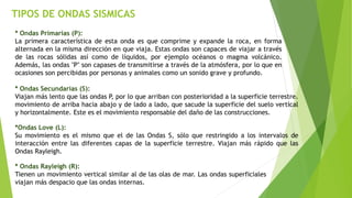 TIPOS DE ONDAS SISMICAS
* Ondas Primarias (P):
La primera característica de esta onda es que comprime y expande la roca, en forma
alternada en la misma dirección en que viaja. Estas ondas son capaces de viajar a través
de las rocas sólidas así como de líquidos, por ejemplo océanos o magma volcánico.
Además, las ondas "P" son capases de transmitirse a través de la atmósfera, por lo que en
ocasiones son percibidas por personas y animales como un sonido grave y profundo.
* Ondas Secundarias (S):
Viajan más lento que las ondas P, por lo que arriban con posterioridad a la superficie terrestre.
movimiento de arriba hacia abajo y de lado a lado, que sacude la superficie del suelo vertical
y horizontalmente. Este es el movimiento responsable del daño de las construcciones.
*Ondas Love (L):
Su movimiento es el mismo que el de las Ondas S, sólo que restringido a los intervalos de
interacción entre las diferentes capas de la superficie terrestre. Viajan más rápido que las
Ondas Rayleigh.
* Ondas Rayleigh (R):
Tienen un movimiento vertical similar al de las olas de mar. Las ondas superficiales
viajan más despacio que las ondas internas.
 