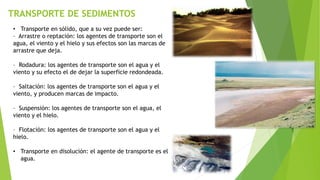 TRANSPORTE DE SEDIMENTOS
• Transporte en sólido, que a su vez puede ser:
– Arrastre o reptación: los agentes de transporte son el
agua, el viento y el hielo y sus efectos son las marcas de
arrastre que deja.
– Rodadura: los agentes de transporte son el agua y el
viento y su efecto el de dejar la superficie redondeada.
– Saltación: los agentes de transporte son el agua y el
viento, y producen marcas de impacto.
– Suspensión: los agentes de transporte son el agua, el
viento y el hielo.
– Flotación: los agentes de transporte son el agua y el
hielo.
• Transporte en disolución: el agente de transporte es el
agua.
 