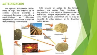 METEORIZACIÓN
Los agentes atmosféricos actúan
sobre la capa más externa de la
corteza terrestre alterando o
erosionando las rocas y minerales, y
convirtiéndolos en diferentes
fragmentos o residuos que pueden ser
transportados y sedimentados.
Este proceso se realiza de dos formas:
mediante una acción física (mecánica o
disgregación) y otra química (descomposición o
alteración), aunque dependiendo del clima de
cada región puede predominar una u otra; al
conjunto de estas acciones se le denomina
meteorización.
 