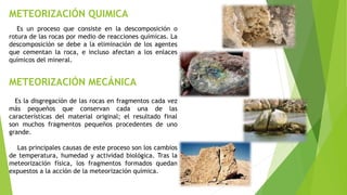 METEORIZACIÓN QUIMICA
METEORIZACIÓN MECÁNICA
Es un proceso que consiste en la descomposición o
rotura de las rocas por medio de reacciones químicas. La
descomposición se debe a la eliminación de los agentes
que cementan la roca, e incluso afectan a los enlaces
químicos del mineral.
Es la disgregación de las rocas en fragmentos cada vez
más pequeños que conservan cada una de las
características del material original; el resultado final
son muchos fragmentos pequeños procedentes de uno
grande.
Las principales causas de este proceso son los cambios
de temperatura, humedad y actividad biológica. Tras la
meteorización física, los fragmentos formados quedan
expuestos a la acción de la meteorización química.
 