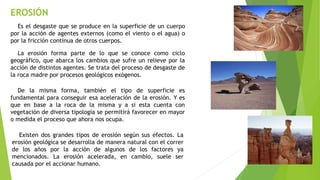EROSIÓN
Es el desgaste que se produce en la superficie de un cuerpo
por la acción de agentes externos (como el viento o el agua) o
por la fricción continua de otros cuerpos.
La erosión forma parte de lo que se conoce como ciclo
geográfico, que abarca los cambios que sufre un relieve por la
acción de distintos agentes. Se trata del proceso de desgaste de
la roca madre por procesos geológicos exógenos.
De la misma forma, también el tipo de superficie es
fundamental para conseguir esa aceleración de la erosión. Y es
que en base a la roca de la misma y a si esta cuenta con
vegetación de diversa tipología se permitirá favorecer en mayor
o medida el proceso que ahora nos ocupa.
Existen dos grandes tipos de erosión según sus efectos. La
erosión geológica se desarrolla de manera natural con el correr
de los años por la acción de algunos de los factores ya
mencionados. La erosión acelerada, en cambio, suele ser
causada por el accionar humano.
 
