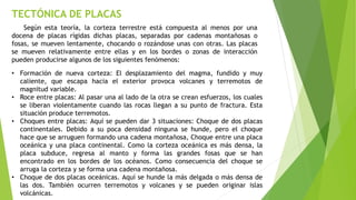 TECTÓNICA DE PLACAS
Según esta teoría, la corteza terrestre está compuesta al menos por una
docena de placas rígidas dichas placas, separadas por cadenas montañosas o
fosas, se mueven lentamente, chocando o rozándose unas con otras. Las placas
se mueven relativamente entre ellas y en los bordes o zonas de interacción
pueden producirse algunos de los siguientes fenómenos:
• Formación de nueva corteza: El desplazamiento del magma, fundido y muy
caliente, que escapa hacia el exterior provoca volcanes y terremotos de
magnitud variable.
• Roce entre placas: Al pasar una al lado de la otra se crean esfuerzos, los cuales
se liberan violentamente cuando las rocas llegan a su punto de fractura. Esta
situación produce terremotos.
• Choques entre placas: Aquí se pueden dar 3 situaciones: Choque de dos placas
continentales. Debido a su poca densidad ninguna se hunde, pero el choque
hace que se arruguen formando una cadena montañosa, Choque entre una placa
oceánica y una placa continental. Como la corteza oceánica es más densa, la
placa subduce, regresa al manto y forma las grandes fosas que se han
encontrado en los bordes de los océanos. Como consecuencia del choque se
arruga la corteza y se forma una cadena montañosa.
• Choque de dos placas oceánicas. Aquí se hunde la más delgada o más densa de
las dos. También ocurren terremotos y volcanes y se pueden originar islas
volcánicas.
 