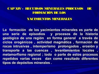 La formación de los yacimientos minerales es parte deLa formación de los yacimientos minerales es parte de
una serie de episodios y procesos de la historiauna serie de episodios y procesos de la historia
geológica de una región en forma general a través degeológica de una región en forma general a través de
ciclos orogénicos , actividad magmática , formación deciclos orogénicos , actividad magmática , formación de
rocas intrusivas , intemperismo prolongados , erosión yrocas intrusivas , intemperismo prolongados , erosión y
transporte a las cuencas , levantamientos locales ,transporte a las cuencas , levantamientos locales ,
metamorfismo regional ; todo o parte de estos procesosmetamorfismo regional ; todo o parte de estos procesos
repetidos varias veces dan como resultado diferentesrepetidos varias veces dan como resultado diferentes
tipos de depósitos minerales .tipos de depósitos minerales .
CAPXIV - RECURSOS MINERALES PROCESOS DECAPXIV - RECURSOS MINERALES PROCESOS DE
FORMACIÓN DE LOSFORMACIÓN DE LOS
YACIMIENTOS MINERALESYACIMIENTOS MINERALES
 