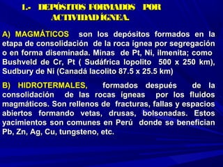 A) MAGMÁTICOSA) MAGMÁTICOS son los depósitos formados en lason los depósitos formados en la
etapa de consolidación de la roca ígnea por segregaciónetapa de consolidación de la roca ígnea por segregación
o en forma diseminada. Minas de Pt, Ni, ilmenita; comoo en forma diseminada. Minas de Pt, Ni, ilmenita; como
Bushveld de Cr, Pt ( Sudáfrica lopolito 500 x 250 km),Bushveld de Cr, Pt ( Sudáfrica lopolito 500 x 250 km),
Sudbury de Ni (Canadá lacolito 87.5 x 25.5 km)Sudbury de Ni (Canadá lacolito 87.5 x 25.5 km)
B) HIDROTERMALES,B) HIDROTERMALES, formados después de laformados después de la
consolidación de las rocas ígneas por los fluidosconsolidación de las rocas ígneas por los fluidos
magmáticos. Son rellenos de fracturas, fallas y espaciosmagmáticos. Son rellenos de fracturas, fallas y espacios
abiertos formando vetas, drusas, bolsonadas. Estosabiertos formando vetas, drusas, bolsonadas. Estos
yacimientos son comunes en Perú donde se beneficianyacimientos son comunes en Perú donde se benefician
Pb, Zn, Ag, Cu, tungsteno, etc.Pb, Zn, Ag, Cu, tungsteno, etc.
1.- DEPÓSITOS FORMADOS POR1.- DEPÓSITOS FORMADOS POR
ACTIVIDADÍGNEA.ACTIVIDADÍGNEA.
 