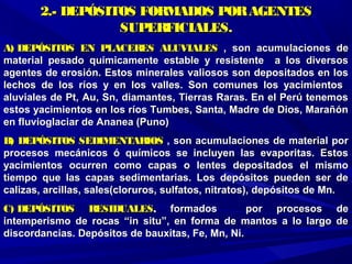 2.- DEPÓSITOS FORMADOS PORAGENTES2.- DEPÓSITOS FORMADOS PORAGENTES
SUPERFICIALES.SUPERFICIALES.
A) DEPÓSITOS EN PLACERES ALUVIALESA) DEPÓSITOS EN PLACERES ALUVIALES , son acumulaciones de, son acumulaciones de
material pesado químicamente estable y resistente a los diversosmaterial pesado químicamente estable y resistente a los diversos
agentes de erosión. Estos minerales valiosos son depositados en losagentes de erosión. Estos minerales valiosos son depositados en los
lechos de los ríos y en los valles. Son comunes los yacimientoslechos de los ríos y en los valles. Son comunes los yacimientos
aluviales de Pt, Au, Sn, diamantes, Tierras Raras. En el Perú tenemosaluviales de Pt, Au, Sn, diamantes, Tierras Raras. En el Perú tenemos
estos yacimientos en los ríos Tumbes, Santa, Madre de Dios, Marañónestos yacimientos en los ríos Tumbes, Santa, Madre de Dios, Marañón
en fluvioglaciar de Ananea (Puno)en fluvioglaciar de Ananea (Puno)
B) DEPÓSITOS SEDIMENTARIOSB) DEPÓSITOS SEDIMENTARIOS , son acumulaciones de material por, son acumulaciones de material por
procesos mecánicos ó químicos se incluyen las evaporitas. Estosprocesos mecánicos ó químicos se incluyen las evaporitas. Estos
yacimientos ocurren como capas o lentes depositados el mismoyacimientos ocurren como capas o lentes depositados el mismo
tiempo que las capas sedimentarias. Los depósitos pueden ser detiempo que las capas sedimentarias. Los depósitos pueden ser de
calizas, arcillas, sales(cloruros, sulfatos, nitratos), depósitos de Mn.calizas, arcillas, sales(cloruros, sulfatos, nitratos), depósitos de Mn.
C) DEPÓSITOS RESIDUALESC) DEPÓSITOS RESIDUALES,, formados por procesos deformados por procesos de
intemperismo de rocas “in situ”, en forma de mantos a lo largo deintemperismo de rocas “in situ”, en forma de mantos a lo largo de
discordancias. Depósitos de bauxitas, Fe, Mn, Ni.discordancias. Depósitos de bauxitas, Fe, Mn, Ni.
 