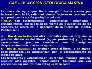 CAP – IX ACCIÓN GEOLÓGICA MARINACAP – IX ACCIÓN GEOLÓGICA MARINA
La masa de agua que tiene energía interna creada por
factores como la Tº, salinidad, viento, factores extraterrestres
que producen la acción geológica del mar.
1.-OLAS,  son deformaciones ondulatorias originadas
principalmente por la acción del viento en la superficie de los
océanos. La altura va a depender de la fuerza del viento.
Pueden ser :
 
a)     Olas de oscilación,  son olas normales que se originan a
grandes distancias del litoral (aguas profundas) y que se
caracterizan por ser simétricos pero no originan
desplazamiento de masas de agua.
b)    Olas de Traslación , se originan cerca al litoral o en aguas
poco profundas , se caracterizan por el desplazamiento de
masas de agua.
Los terremotos y vulcanismo en los fondos marinos pueden
producir olas gigantes denominadas tsunamis que van
precedidos por una retirada del agua de la costa.
 