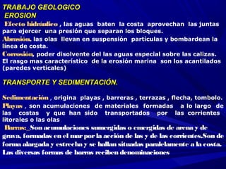 TRABAJO GEOLOGICOTRABAJO GEOLOGICO
 EROSIONEROSION
 Efecto hidráulico , las aguas baten la costa aprovechan las juntas
para ejercer una presión que separan los bloques.
Abrasión, las olas llevan en suspensión partículas y bombardean la
línea de costa.
Corrosión, poder disolvente del las aguas especial sobre las calizas.
El rasgo mas característico de la erosión marina son los acantilados
(paredes verticales)
 
TRANSPORTE Y SEDIMENTACIÓN.TRANSPORTE Y SEDIMENTACIÓN.
 
Sedimentación , origina playas , barreras , terrazas , flecha, tombolo.
Playas , son acumulaciones de materiales formadas a lo largo de
las costas y que han sido transportados por las corrientes
litorales o las olas 
 Barras:_Son acumulaciones sumergidas o emergidas de arena y de
grava, formadas en el marporla acción de las y de las corrientes.Son de
forma alargada y estrecha y se hallan situadas paralelamente a la costa.
Las diversas formas de barras reciben denominaciones
 