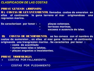 CLASIFICACION DE LAS COSTASCLASIFICACION DE LAS COSTAS
PORSU GENESIS (JOHNSON)
II ) COSTAS DE LEVANTAMIENTO, llamadas costas de emersion en
ellas el continente le gana terreno al mar originandose una
regresion marina.
Se caracterizan por tener : - playas extensas.
- terrazas marinas.
- escasez o ausencia de islas.
 
 II)    COSTAS DE HUNDIMIENTO,   se les conoce con el nombre de
costas de sumersion , en ellas el mar gana terreno al continente
originando una trangresion marina . Se caracteriza por tener :
- costa de acantilado
- numerosas islas o islotes.
- playas angostas o inexistentes.
PORSU MORFOLOGIA
 • COSTAS POR FALLAMIENTO.
 
• COSTAS POR PLEGAMIENTO
 