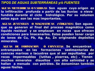 TIPOS DE AGUAS SUBTERRÁNEAS y/ó FUENTESTIPOS DE AGUAS SUBTERRÁNEAS y/ó FUENTES
AGUAS METEORICAS O VADOSAS Son aguas cuyo origen es
la infiltración profunda a partir de las lluvias o nieve
fundida durante el ciclo hidrológico. Por su volumen
estas agua son las mas importantes.
AGUAS JUVENILES O MAGMATICAS (VÍRGENES) Son aguas
que se generan al final del proceso magmático como
liquido residual y se emplazan en rocas que ofrecen
condiciones para lmacenarlos. Estas pueden tener carga
de iones de Cu, Pb, Ag, Au, Zn originando depósitos
minerales.
AGUAS DE FORMACION Ó CONNATAS  Se encuentran
entrampadas en las formaciones sedimentarias de
cuencas marinas o lacustres que al ser sepultadas por
rocas impermeables (lutitas , pizarras, etc) . Tienen
muchos minerales disueltos con alta salinidad y se
hallan a menudo con petróleo. Se denominan también
aguas fósiles.
 