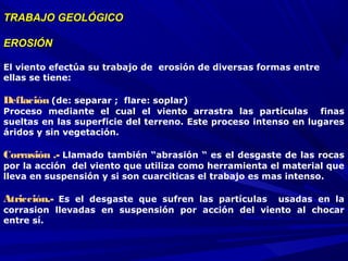 TRABAJO GEOLÓGICOTRABAJO GEOLÓGICO
EROSIÓNEROSIÓN
El viento efectúa su trabajo de erosión de diversas formas entre
ellas se tiene:
Deflación (de: separar ; flare: soplar)
Proceso mediante el cual el viento arrastra las partículas finas
sueltas en las superficie del terreno. Este proceso intenso en lugares
áridos y sin vegetación.
Corrasión .- Llamado también “abrasión “ es el desgaste de las rocas
por la acción del viento que utiliza como herramienta el material que
lleva en suspensión y si son cuarciticas el trabajo es mas intenso.
Atricción.- Es el desgaste que sufren las partículas usadas en la
corrasion llevadas en suspensión por acción del viento al chocar
entre sí.
 