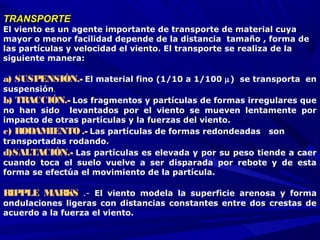 TRANSPORTETRANSPORTE
El viento es un agente importante de transporte de material cuya
mayor o menor facilidad depende de la distancia tamaño , forma de
las partículas y velocidad el viento. El transporte se realiza de la
siguiente manera:
a) SUSPENSIÓN.- El material fino (1/10 a 1/100 µ) se transporta en
suspensión.
b) TRACCIÓN.- Los fragmentos y partículas de formas irregulares que
no han sido levantados por el viento se mueven lentamente por
impacto de otras partículas y la fuerzas del viento.
c) RODAMIENTO.- Las partículas de formas redondeadas son
transportadas rodando.
d)SALTACIÓN.- Las partículas es elevada y por su peso tiende a caer
cuando toca el suelo vuelve a ser disparada por rebote y de esta
forma se efectúa el movimiento de la partícula.
RIPPLE MARKS .-  El viento modela la superficie arenosa y forma
ondulaciones ligeras con distancias constantes entre dos crestas de
acuerdo a la fuerza el viento.
 