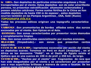 b)   LOES.- Son depósitos de partículas minerales angulosas y finas
transportadas por el viento. Estos depósitos son de color amarillento
porosos, no presentan estratificación altamente carbonatados y
poseen nódulos calcáreos. Forma suelos fértiles.En la China se han
medido depósitos de hasta 250 m de espesor , estos depósitos
ocurren también en las Pampas Argentinas , USA, Gobi (Rusia)
TOPOGRAFIA EÓLICATOPOGRAFIA EÓLICA
Todos los procesos eólicos originan una topografía característica
como :
YARDANGS .-Son promontorios de bordes afilados entre dos surcos
excavados por el viento. Son típicos en el Asia.
HAMMADA.- Son zonas caracterizadas por presentar rocas desnudas
y completamente limpias.
ERG.- Son zonas constituidas esencialmente por mantos arenosos.
REJ-SERIR (Empedrado).- son zonas que presentan cantos
esparcidos.
CUENCAS DE EFLACIÓN.- Depresiones excavadas por acción del viento
en depósitos suaves. Tenemos en Perú en Acarí (Arequipa) , en el
Africa se les denomina “PANS”, en el Oeste de Egipto existe el
Qattara que es una cuenca de 100 m de prof. y 250 km. de largo.
VENTIFACTOS.- “Hechos por el viento” son fragmentos de roca que
han sido desgastados por el viento y se caracterizan por presentar
una o mas superficies brillosas a manera de caras o facetas. Se les
 