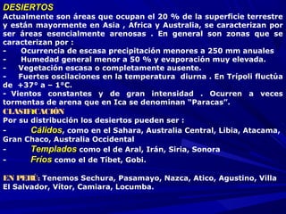 DESIERTOSDESIERTOS
Actualmente son áreas que ocupan el 20 % de la superficie terrestre
y están mayormente en Asia , Africa y Australia, se caracterizan por
ser áreas esencialmente arenosas . En general son zonas que se
caracterizan por :
- Ocurrencia de escasa precipitación menores a 250 mm anuales
- Humedad general menor a 50 % y evaporación muy elevada.
- Vegetación escasa o completamente ausente.
- Fuertes oscilaciones en la temperatura diurna . En Trípoli fluctúa
de +37° a – 1°C.
- Vientos constantes y de gran intensidad . Ocurren a veces
tormentas de arena que en Ica se denominan “Paracas”.
CLASIFICACIÓN
Por su distribución los desiertos pueden ser :
- CálidosCálidos, como en el Sahara, Australia Central, Libia, Atacama,
Gran Chaco, Australia Occidental
- TempladosTemplados como el de Aral, Irán, Siria, Sonora
- FríosFríos como el de Tíbet, Gobi.
 
EN PERÚ: Tenemos Sechura, Pasamayo, Nazca, Atico, Agustino, Villa
El Salvador, Vítor, Camiara, Locumba.
 