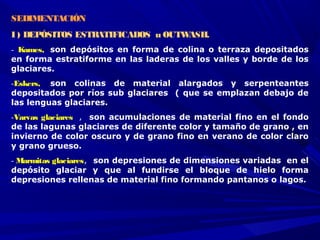 SEDIMENTACIÓN 
I ) DEPÓSITOS ESTRATIFICADOS u OUTWASH.
-  Kames,  son depósitos en forma de colina o terraza depositados
en forma estratiforme en las laderas de los valles y borde de los
glaciares. 
-Eskers,  son colinas de material alargados y serpenteantes
depositados por ríos sub glaciares ( que se emplazan debajo de
las lenguas glaciares. 
-Varvas glaciares , son acumulaciones de material fino en el fondo
de las lagunas glaciares de diferente color y tamaño de grano , en
invierno de color oscuro y de grano fino en verano de color claro
y grano grueso.
- Marmitas glaciares, son depresiones de dimensiones variadas en el
depósito glaciar y que al fundirse el bloque de hielo forma
depresiones rellenas de material fino formando pantanos o lagos.
 