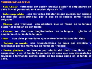 MORFOLOGÍA GLACIAR
-- Valle GlaciarValle Glaciar, formados por acción erosiva glaciar al emplazarse en
valle fluvial generando una sección típica en “U”.
-- Valles suspendidosValles suspendidos , son los valles tributarios que quedan por encima
del piso del valle principal por lo que se le conoce como “valles
colgados”
-- Rimaya,Rimaya,  son fracturas con abertura que se forma en la lengua
glaciar al cambiar de pendiente
-- Crevasa,Crevasa,  son aberturas longitudinales en la lengua glaciar al
ampliarse el curso de la lengua. 
-- HornHorn , son picos piramidales que se forman en la zona del circo.
-- Lagunas en rosarioLagunas en rosario,,  son acumulaciones de agua por deshielo y
represadas por las morrenas en forma de “rosario’
-- Estrías glaciaresEstrías glaciares,  se forman por efecto del hielo que lleva en
suspensión y en el fondo fragmentos de roca que son desgastadas
(pulidos ) formando estrías tanto en las rocas como en el fondo el
valle.
 