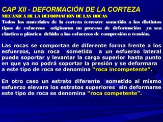 CAP XII - DEFORMACIÓN DE LA CORTEZACAP XII - DEFORMACIÓN DE LA CORTEZA
MECÁNICA DE LAMECÁNICA DE LA DEFORMACIÓN DE LAS ROCASDEFORMACIÓN DE LAS ROCAS
Todos los materiales de la corteza terrestre sometido a los distintos
tipos de esfuerzos originaran un proceso de deformación ya sea
elástica o plástica debido a los esfuerzos de compresión o tensión.
Las rocas se comportan de diferente forma frente a los
esfuerzos, una roca sometida a un esfuerzo lateral
puede soportar y levantar la carga superior hasta punto
en que ya no podrá soportar la presión y se deformara
a este tipo de roca se denomina “roca incompetente”.
En otro caso un estrato diferente sometido al mismo
esfuerzo elevara los estratos superiores sin deformarse
este tipo de roca se denomina “roca competente”.
 