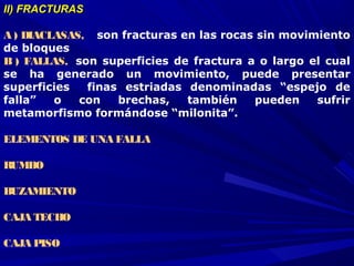 II) FRACTURASII) FRACTURAS
A ) DIACLASAS,  son fracturas en las rocas sin movimiento
de bloques
B ) FALLAS, son superficies de fractura a o largo el cual
se ha generado un movimiento, puede presentar
superficies finas estriadas denominadas “espejo de
falla” o con brechas, también pueden sufrir
metamorfismo formándose “milonita”.
ELEMENTOS DE UNA FALLA
RUMBO
BUZAMIENTO
CAJA TECHO
CAJA PISO
 