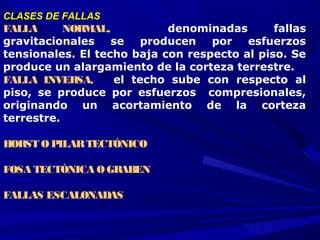 CLASES DE FALLASCLASES DE FALLAS
FALLA NORMAL, denominadas fallas
gravitacionales se producen por esfuerzos
tensionales. El techo baja con respecto al piso. Se
produce un alargamiento de la corteza terrestre.
FALLA INVERSA, el techo sube con respecto al
piso, se produce por esfuerzos compresionales,
originando un acortamiento de la corteza
terrestre.
HORST O PILARTECTÓNICO
FOSA TECTÓNICA OGRABEN
FALLAS ESCALONADAS
 