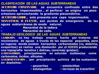 CLASIFICACIÓN DE LAS AGUAS SUBTERRANEASCLASIFICACIÓN DE LAS AGUAS SUBTERRANEAS
ACUIFERO CONFINADO,    se encuentra confinado entre dos
horizontes impermeables , al perforar se origina un pozo
artesiano aprovechando la gradiente piezométrica.
ACUÍFEROLIBRE, solo presenta una capa impermeable.
MANANTIAL O FUENTE,  son puntos de emergencia de las
aguas subterráneas de modo natural.
- Manantial de la ladera
- Manantial de valle.
TRABAJO GEOLOGICO DE LAS AGUAS SUBTERRANEASTRABAJO GEOLOGICO DE LAS AGUAS SUBTERRANEAS
1.EROSIÓN,    no hay trabajo erosivo fuerte por tratarse del
movimiento de aguas a través de los espacios pequeños, pero
en lugares donde existen horizontes carbonatados (cz, dolomia,
evaporitas) se realiza una disolución por el H2CO3 produciendo
una topografía karstica ( dolinas, cavernas, grietas).
2.TRANSPORTE,    principalmente en solución sustancias como
carbonatos, óxidos, silicatos.
3.SEDIMENTACIÓN ,  por precipitación química de las sustancias
en depósitos:
- geyseritas - estalactitas
- estalagmitas - terrazas de travertino
 