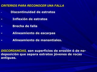CRITERIOS PARA RECONOCER UNA FALLACRITERIOS PARA RECONOCER UNA FALLA
-           Discontinuidad de estratos
- Inflexión de estratos
- Brecha de falla
- Alineamiento de escarpas
- Alineamiento de manantiales.
DISCORDANCIAS,DISCORDANCIAS, son superficies de erosión ó de no-
deposición que separa estratos jóvenes de rocas
antiguas.
 