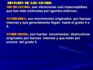   DIVISIÓN DE LOS SISMOSDIVISIÓN DE LOS SISMOS
MICROSISMOSMICROSISMOS, son vibraciones casi imperceptibles, son vibraciones casi imperceptibles
que han sido motivadas por agentes externos.que han sido motivadas por agentes externos.
TEMBLORESTEMBLORES, son movimientos originados por fuerzas, son movimientos originados por fuerzas
internas y que generalmente llegan hasta el grado 4 ointernas y que generalmente llegan hasta el grado 4 o
5.5.
TERREMOTOSTERREMOTOS, son fuertes movimientos destructivos, son fuertes movimientos destructivos
originados por fuerzas internas y que están pororiginados por fuerzas internas y que están por
encima del grado 5.encima del grado 5.
 