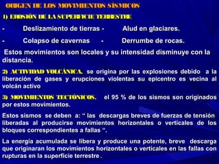 ORIGEN DE LOS MOVIMIENTOS SÍSMICOSORIGEN DE LOS MOVIMIENTOS SÍSMICOS
1) EROSIÓN DE LA SUPERFICIE TERRESTRE1) EROSIÓN DE LA SUPERFICIE TERRESTRE
- Deslizamiento de tierras - Alud en glaciares.- Deslizamiento de tierras - Alud en glaciares.
- Colapso de cavernas - Derrumbe de rocas.- Colapso de cavernas - Derrumbe de rocas.
Estos movimientos son locales y su intensidad disminuye con laEstos movimientos son locales y su intensidad disminuye con la
distancia.distancia.
2) ACTIVIDAD VOLCÁNICA,2) ACTIVIDAD VOLCÁNICA, se origina por las explosiones debido a lase origina por las explosiones debido a la
liberación de gases y erupciones violentas su epicentro es vecina alliberación de gases y erupciones violentas su epicentro es vecina al
volcán activovolcán activo
3) MOVIMIENTOS TECTÓNICOS,3) MOVIMIENTOS TECTÓNICOS, el 95 % de los sismos son originadosel 95 % de los sismos son originados
por estos movimientos.por estos movimientos.
Estos sismos se deben a: “ las descargas breves de fuerzas de tensiónEstos sismos se deben a: “ las descargas breves de fuerzas de tensión
liberadas al producirse movimientos horizontales o verticales de losliberadas al producirse movimientos horizontales o verticales de los
bloques correspondientes a fallas “.bloques correspondientes a fallas “.
La energía acumulada se libera y produce una potente, breve descargaLa energía acumulada se libera y produce una potente, breve descarga
que originaran los movimientos horizontales o verticales en las fallas conque originaran los movimientos horizontales o verticales en las fallas con
rupturas en la superficie terrestrerupturas en la superficie terrestre.
 