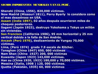 SISMOS IMPORTANTES MUNDIALES Y EN EL PERÚ.
Shenshi (China, 1556), 820,000 víctimas.
New Madrid (Missouri 1811), Perry Byerly lo considera como
el mas desastroso en USA.
Assam (India 1897), 02 años después ocurrieron miles de
choques posteriores.
Sagami (Japón 1923), destruyo Yokohama y Tokyo un millón
sin viviendas.
San Francisco (California 1906), 95 mm horizontal y 25 mm
vertical debido a la falla de San Andrés.
Ancash (Perú 1970), deslizamiento de Yungay 70,000
víctimas.
Lima, (Perú 1974) grado 7.9 escala de Ritcher.
Tansghan (China 1947) 650, 000 victimas
Nam Shan (China 1927) 200, 000 victimas
Kuwantu (Japon 1923) 143,000 victimas.
Han su (China 1920, 1923) 180,000 y 70,000 victimas.
Messina (Italia, 1908 ) 120, 000 victimas.
Quetta (Pakistán, 1935) 60, 000 victimas
 