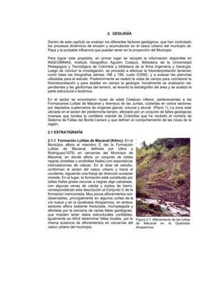 2. GEOLOGÍA
Dentro de este capítulo se evalúan los diferentes factores geológicos, que han controlado
los procesos dinámicos de erosión y acumulación en el casco urbano del municipio de
Paya y la probable influencia que puedan tener en la proyección del Municipio
Para lograr este propósito, en primer lugar se recopiló la información disponible en
INGEOMINAS, Instituto Geográfico Agustín Codazzi, Biblioteca de la Universidad
Pedagógica y Tecnológica de Colombia y biblioteca de la firma Ingeniería y Geología.
Luego de concluir la investigación, se procedió a efectuar la fotointerpretación teniendo
como base las fotografías aéreas 198 y 199, vuelo C
-2562, y a evaluar las planchas
utilizadas para el estudio. Posteriormente se realizó la visita de campo para corroborar la
fotointerpretación y para detallar en campo la geología. Inicialmente se analizaron las
pendientes y las geoformas del terreno, se levantó la estratigrafía del área y se analizó la
parte estructural o tectónica.
En el sector se encontraron rocas de edad Cretáceo inferior, pertenecientes a las
Formaciones Lutitas de Macanal y Arenisca de las Juntas, cubiertas en varios sectores
por depósitos cuaternarios de orígenes glacial, coluvial y aluvial (Plano 1). La zona está
ubicada en el sector del piedemonte llanero, afectado por un conjunto de fallas geológicas
inversas que bordea la cordillera oriental de Colombia que ha recibido el nombre de
Sistema de Fallas del Borde Llanero y que definen el comportamiento de las rocas de la
región.
2.1 ESTRATIGRAFÍA
2.1.1 Formación Lutitas de Macanal (Kilmc): En el
Municipio aflora el miembro C del la Formación
Lutitas de Macanal, definida por Ulloa y
Rodríguez(1976) en cercanías del Municipio de
Macanal, en donde aflora un conjunto de lutitas
negras (lodolitas y arcillolitas físiles) con esporádicas
intercalaciones de calizas. En el área de estudio,
conforman el sector del casco urbano y hacia el
occidente, siguiendo una franja de dirección suroeste
noreste. En el lugar, la formación está constituida por
lutitas físiles grises oscuras a negras algo calcáreas,
con algunas venas de calcita y óxidos de hierro,
correspondiendo esta descripción al Conjunto C de la
formación mencionada. Muy pocos afloramientos son
observables, principalmente en algunos cortes de la
vía nueva y en la Quebrada Alcaparrosa, en ambos
sectores aflora bastante fracturada, microplegada y
afectada por la cercanía de varias fallas geológicas,
que impiden tener datos estructurales confiables.
Igualmente es difícil determinar fallas locales, por la Figura 2.1 Afloramiento de las lutitas
misma ausencia de afloramientos en cercanías del de Macanal en la Quebrada
casco urbano del municipio.
Alcaparrosa

 