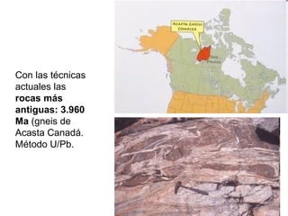 Con las técnicas actuales las  rocas más antiguas: 3.960 Ma  (gneis de Acasta Canadá. Método U/Pb.   