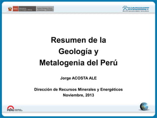 Resumen de la
Geología y
Metalogenia del Perú
Jorge ACOSTA ALE
Dirección de Recursos Minerales y Energéticos
Noviembre, 2013

 