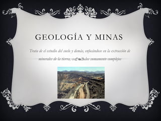 GEOLOGÍA Y MINAS
Trata de el estudio del suelo y demás, enfocándose en la extracción de

minerales de la tierra, con métodos sumamente complejos

 