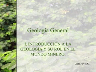 Geología General
I. INTRODUCCIÓN A LA
GEOLOGÍA Y SU ROL EN EL
MUNDO MINERO.
Carla Navea G.
 