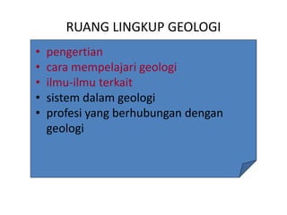 RUANG LINGKUP GEOLOGI
• pengertian
• cara mempelajari geologi
• ilmu-ilmu terkait
• sistem dalam geologi
• profesi yang berhubungan dengan
geologi
 