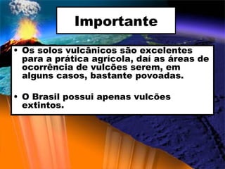 Importante Os solos vulcânicos são excelentes para a prática agrícola, daí as áreas de ocorrência de vulcões serem, em alguns casos, bastante povoadas. O Brasil possui apenas vulcões extintos. 