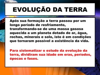EVOLUÇÃO DA TERRA Após sua formação a terra passou por um longo período de resfriamento, transformando-se de uma massa gasosa aquecida a um planeta dotado de ar, água, rochas, minerais e solo, isto é em condições que tornaram possível a existência da vida. Para sistematizar o estudo da evolução da terra, dividiram sua idade em eras, períodos, épocas e fases. 