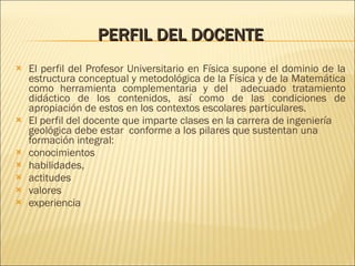 PERFIL DEL DOCENTE El perfil del Profesor Universitario en Física supone el dominio de la estructura conceptual y metodológica de la Física y de la Matemática como herramienta complementaria y del  adecuado tratamiento didáctico de los contenidos, así como de las condiciones de apropiación de estos en los contextos escolares particulares.  El perfil del docente que imparte clases en la carrera de ingeniería geológica debe estar  conforme a los pilares que sustentan una formación integral:  conocimientos habilidades, actitudes valores experiencia 