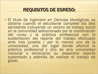 REQUISITOS DE EGRESO:   El título de  Ingeniero en Ciencias Geológicas , se obtiene cuando el estudiante complete los diez semestres incluyendo un verano de trabajo social en la comunidad seleccionada por la coordinación del curso y la práctica profesional con la sustentación del reporte del trabajo efectuado ante tres jurados ( por lo menos uno de la universidad, uno del lugar donde efectuó la práctica profesional y otro de otra universidad nacional o extranjera) su respectivo reporte sustentado y además de realizar el trabajo de grado. 