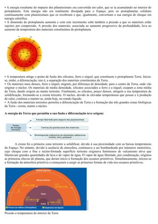 • A energia resultante do impacto dos planetesimais era convertida em calor, que se ia acumulando no interior do
protoplaneta. Esta energia não era totalmente dissipada para o Espaço, pois os protoplanetas colidiam
continuamente com planetesimais que os recobriam e que, igualmente, convertiam a sua energia de choque em
energia calorífica.
• A dimensão do protoplaneta aumenta e com este incremento sobe também a pressão a que os materiais estão
sujeitos por compressão. A pressão dos materiais, associada ao aumento progressivo da profundidade, leva ao
aumento da temperatura dos materiais constituintes do protoplaneta.




• A temperatura atinge o ponto de fusão dos silicatos, ferro e níquel, que constituem o protoplaneta Terra. Inicia-
se, então, a diferenciação, isto é, a separação dos materiais constituintes da Terra.
• Os materiais mais densos, ferro e níquel, migram, por diferença de densidade, para o centro da Terra, onde vão
originar o núcleo. Os materiais de média densidade, silicatos associados a ferro e a níquel, ocupam a zona média
da Terra, dando origem ao manto terrestre. Finalmente, os silicatos, pouco densos, atingem a sua temperatura de
solidificação, formando-se a crosta terrestre. O núcleo, devido às elevadas temperaturas que possui e à produção
de calor, continua a manter-se, ainda hoje, no estado líquido.
• A fusão dos materiais terrestres permitiu a diferenciação da Terra e a formação das três grandes zonas litológicas
da Terra - crosta, manto e núcleo.

A energia da Terra que permitiu a sua fusão e diferenciação teve origem:




        A crosta foi a primeira zona terrestre a solidificar, devido à sua proximidade com as baixas temperaturas
do Espaço. No entanto, devido à ausência de atmosfera, continuava a ser bombardeada por inúmeros meteoritos,
cujo choque com a fina e recém-formada superfície terrestre originava fenômenos de vulcanismo ativo que
libertavam grandes quantidades de lava e de vapor de água. O vapor de água libertado, por condensação, originou
as primeiras chuvas do planeta, que deram início à formação dos oceanos primitivos. Simultaneamente, iniciou-se
a formação da atmosfera primitiva e começaram a surgir as primeiras formas de vida nos oceanos primitivos.




Pressão e temperatura do interior da Terra
 
