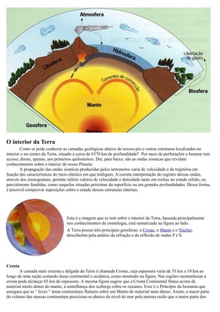 O interior da Terra
        Como se pode conhecer as camadas geológicas abaixo de nossos pés e outras estruturas localizadas no
interior e no centro da Terra, situado a cerca de 6370 km de profundidade? Por meio de perfurações o homem tem
acesso, direto, apenas, aos primeiros quilometros. Daí, para baixo, são as ondas sísmicas que revelam
conhecimentos sobre o interior de nosso Planeta.
        A propagação das ondas sísmicas produzidas pelos terremotos varia de velocidade e de trajetória em
função das características do meio elástico em que trafegam. A correta interpretação do registro dessas ondas,
através dos sismogramas, permite inferir valores de velocidade e densidade tanto em rochas no estado sólido, ou
parcialmente fundidas, como naquelas situadas próximas da superfície ou em grandes profundidades. Dessa forma,
é possível comprovar suposições sobre o estado dessas estruturas internas.




                                 Esta é a imagem que se tem sobre o interior da Terra, baseada principalmente
                                 nos conhecimentos da sismologia, está sumarizada na figura ao lado.
                                 A Terra possui três principais geosferas: a Crosta, o Manto e o Núcleo,
                                 descobertas pela análise da refração e da reflexão de ondas P e S.




Crosta
        A camada mais externa e delgada da Terra é chamada Crosta, cuja espessura varia de 35 km a 10 km ao
longo de uma seção cortando áreas continental e oceânica, como mostrado na figura. Nas regiões montanhosas a
crosta pode alcançar 65 km de espessura. A mesma figura sugere que a Crosta Continental flutua acima de
material muito denso do manto, à semelhança dos icebergs sobre os oceanos. Esse é o Princípio da Isostasia que
assegura que as “ leves “ áreas continentais flutuem sobre um Manto de material mais denso. Assim, a maior parte
do volume das massas continentais posiciona-se abaixo do nível do mar pela mesma razão que a maior parte dos
 