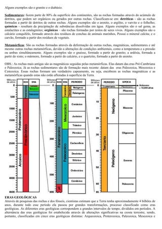 Alguns exemplos são o granito e o diabásio.

Sedimentares: fazem parte de 80% da superfície dos continentes, são as rochas formadas através do acúmulo de
detritos, que podem ser orgânicos ou gerados por outras rochas. Classificam-se em: detriticas - são as rochas
formadas a partir de detritos de outras rochas. Alguns exemplos são o arenito, o argilito, o varvito e o folhelho;
químicas - resultam da precipitação de substâncias dissolvidas em água. Alguns exemplos são o sal gema, as
estalactites e as estalagmites; orgânicas – são rochas formadas por restos de seres vivos. Alguns exemplos são o
calcário conquifelo, formado através dos resíduos de conchas de animais marinhos, Possui o mineral calcita; e o
carvão, formado a partir dos resíduos de vegetais.

Metamórficas: São as rochas formadas através da deformação de outras rochas, magmáticas, sedimentares e até
mesmo outras rochas metamórficas, devido a alterações de condições ambientais, como a temperatura e a pressão
ou ambas simultâneamente. Alguns exemplos são o gnaisse, formado a partir do granito; a ardósia, formada a
partir do xisto; o mármore, formado a partir do calcário, e o quartzito, formado a partir do arenito.

OBS.: As rochas mais antigas são as magmáticas seguidas pelas metamórficas. Elas datam das eras Pré-Cambriana
e Paleozoica. Já as rochas sedimentares são de formação mais recente: datam das eras Paleozoica, Mesozoica e
Cenozoica. Essas rochas formam um verdadeiro capeamento, ou seja, encobrem as rochas magmáticas e as
metamórficas quando estas não estão afloradas à superfície da Terra.




ERAS GEOLÓGICAS
Através de pesquisas das rochas e dos fósseis, cientistas estimam que a Terra tenha aproximadamente 4 bilhões de
anos, durante todo esse período ela passou por grandes transformações, processo classificado como eras
geológicas. As diferentes eras geológicas correspondem a grandes intervalos de tempo, divididos em períodos. A
alternância das eras geológicas foi estabelecida através de alterações significativas na crosta terrestre, sendo,
portanto, classificadas em cinco eras geológicas distintas: Arqueozoica, Proterozoica, Paleozoica, Mesozoica e
 