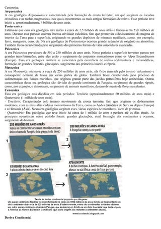 Cenozoica.
Arqueozoica
A era geológica Arqueozoica é caracterizada pela formação da crosta terrestre, em que surgiram os escudos
cristalinos e as rochas magmáticas, nos quais encontramos as mais antigas formações de relevo. Esse período teve
início a, aproximadamente, 4 bilhões de anos atrás.
Proterozoica
Estima-se que essa era geológica teve início a cerca de 2,5 bilhões de anos atrás e findou-se há 550 milhões de
anos. Durante esse período ocorreu intensa atividade vulcânica, fato que promoveu o deslocamento do magma do
interior da Terra para a superfície, originando os grandes depósitos de minerais metálicos, como, por exemplo,
ferro, manganês, ouro, etc. Na era geológica do Proterozoico ocorreu grande acúmulo de oxigênio na atmosfera.
Também ficou caracterizada pelo surgimento das primeiras formas de vida unicelulares avançadas.
Paleozoica
A era Paleozoica prevaleceu de 550 a 250 milhões de anos atrás. Nesse período a superfície terrestre passou por
grandes transformações, entre eles estão o surgimento de conjuntos montanhosos como os Alpes Escandinavos
(Europa). Essa era geológica também se caracteriza pela ocorrência de rochas sedimentares e metamórficas,
formação de grandes florestas, glaciações, surgimento dos primeiros insetos e répteis.
Mesozoica
A era Mesozoica iniciou-se a cerca de 250 milhões de anos atrás, ela ficou marcada pelo intenso vulcanismo e
consequente derrame de lavas em várias partes do globo. Também ficou caracterizada pelo processo de
sedimentação dos fundos marinhos, que originou grande parte das jazidas petrolíferas hoje conhecidas. Outras
características dessa era geológica são: divisão do grande continente da Pangeia, surgimento de grandes répteis,
como, por exemplo, o dinossauro, surgimento de animais mamíferos, desenvolvimento de flores nas plantas.
Cenozoica
Essa era geológica está dividida em dois períodos: Terciário (aproximadamente 60 milhões de anos atrás) e
Quaternário (1 milhão de anos atrás).
- Terciário: Caracterizado pelo intenso movimento da crosta terrestre, fato que originou os dobramentos
modernos, com as mais altas cadeias montanhosas da Terra, como os Andes (América do Sul), os Alpes (Europa)
e o Himalaia (Ásia). Nessa era geológica surgiram aves, várias espécies de mamíferos, além de primatas.
- Quaternário: Era geológica que teve início há cerca de 1 milhão de anos e perdura até os dias atuais. As
principais ocorrências nesse período foram: grandes glaciações; atual formação dos continentes e oceanos;
surgimento do homem.




Deriva Continental
 