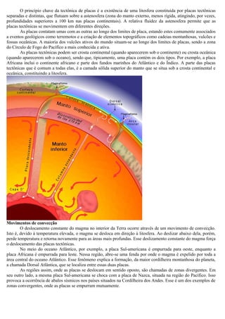 O princípio chave da tectônica de placas é a existência de uma litosfera constituída por placas tectônicas
separadas e distintas, que flutuam sobre a astenosfera (zona do manto externo, menos rígida, atingindo, por vezes,
profundidades superiores a 100 km nas placas continentais). A relativa fluidez da astenosfera permite que as
placas tectônicas se movimentem em diferentes direções.
        As placas contatam umas com as outras ao longo dos limites de placa, estando estes comumente associados
a eventos geológicos como terremotos e a criação de elementos topográficos como cadeias montanhosas, vulcões e
fossas oceânicas. A maioria dos vulcões ativos do mundo situam-se ao longo dos limites de placas, sendo a zona
do Círculo de Fogo do Pacífico a mais conhecida e ativa.
        As placas tectônicas podem ser crosta continental (quando aparecerem sob o continente) ou crosta oceânica
(quando aparecerem sob o oceano), sendo que, tipicamente, uma placa contém os dois tipos. Por exemplo, a placa
Africana inclui o continente africano e parte dos fundos marinhos do Atlântico e do Índico. A parte das placas
tectônicas que é comum a todas elas, é a camada sólida superior do manto que se situa sob a crosta continental e
oceânica, constituindo a litosfera.




Movimentos de convecção
        O deslocamento constante do magma no interior da Terra ocorre através de um movimento de convecção.
Isto é, devido à temperatura elevada, o magma se desloca em direção à litosfera. Ao deslizar abaixo dela, porém,
perde temperatura e retorna novamente para as áreas mais profundas. Esse deslizamento constante do magma força
o deslocamento das placas tectônicas.
        No meio do oceano Atlântico, por exemplo, a placa Sul-americana é empurrada para oeste, enquanto a
placa Africana é empurrada para leste. Nessa região, abre-se uma fenda por onde o magma é expelido por toda a
área central do oceano Atlântico. Esse fenômeno explica a formação, da maior cordilheira montanhosa do planeta,
a chamada Dorsal Atlântica, que se localiza entre essas duas placas.
        As regiões assim, onde as placas se deslocam em sentido oposto, são chamadas de zonas divergentes. Em
seu outro lado, a mesma placa Sul-americana se choca com a placa de Nazca, situada na região do Pacífico. Isso
provoca a ocorrência de abalos sísmicos nos países situados na Cordilheira dos Andes. Esse é um dos exemplos de
zonas convergentes, onde as placas se empurram mutuamente.
 