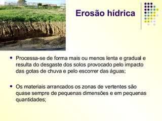 Erosão hídrica  Processa-se de forma mais ou menos lenta e gradual e resulta do desgaste dos solos provocado pelo impacto das gotas de chuva e pelo escorrer das águas; Os materiais arrancados os zonas de vertentes são quase sempre de pequenas dimensões e em pequenas quantidades; 