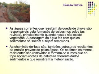Erosão hídrica  As águas correntes que resultam da queda de chuva são responsáveis pela formação de sulcos nos solos (as ravinas), principalmente quando nestes não existe vegetação. A passagem da água faz com que os sedimentos se soltem e sejam removidos. As chaminés-de-fada são, também, estruturas resultantes da erosão provocada pelas águas. Os sedimentos menos resistentes são removidos e formam-se cumes que no topo apoiam rochas de natureza diferente dados sedimentos e que resistiram à meteorização. 