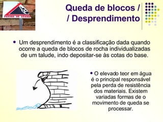 Queda de blocos / / Desprendimento Um desprendimento é a classificação dada quando ocorre a queda de blocos de rocha individualizadas de um talude, indo depositar-se às cotas do base. O elevado teor em água é o principal responsável pela perda de resistência dos materiais. Existem variadas formas de o movimento de queda se processar. 