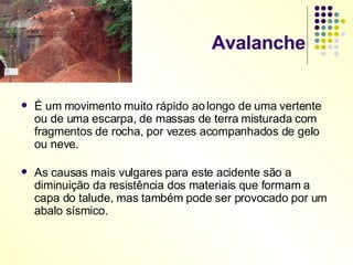 Avalanche É um movimento muito rápido ao longo de uma vertente ou de uma escarpa, de massas de terra misturada com fragmentos de rocha, por vezes acompanhados de gelo ou neve. As causas mais vulgares para este acidente são a diminuição da resistência dos materiais que formam a capa do talude, mas também pode ser provocado por um abalo sísmico. 